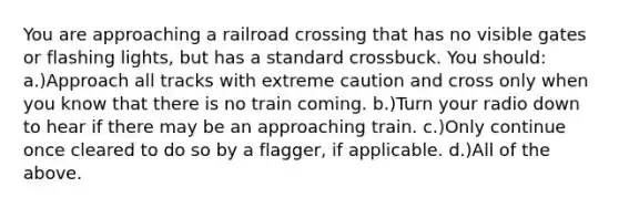 You are approaching a railroad crossing that has no visible gates or flashing lights, but has a standard crossbuck. You should: a.)Approach all tracks with extreme caution and cross only when you know that there is no train coming. b.)Turn your radio down to hear if there may be an approaching train. c.)Only continue once cleared to do so by a flagger, if applicable. d.)All of the above.