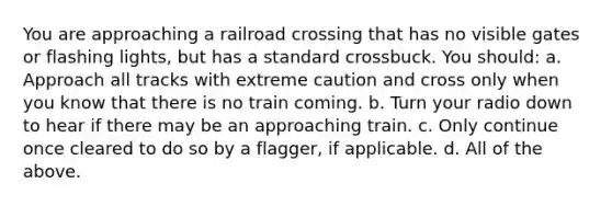 You are approaching a railroad crossing that has no visible gates or flashing lights, but has a standard crossbuck. You should: a. Approach all tracks with extreme caution and cross only when you know that there is no train coming. b. Turn your radio down to hear if there may be an approaching train. c. Only continue once cleared to do so by a flagger, if applicable. d. All of the above.