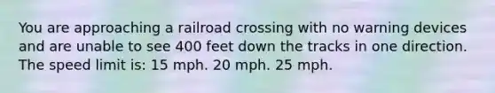 You are approaching a railroad crossing with no warning devices and are unable to see 400 feet down the tracks in one direction. The speed limit is: 15 mph. 20 mph. 25 mph.