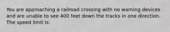 You are approaching a railroad crossing with no warning devices and are unable to see 400 feet down the tracks in one direction. The speed limit is: