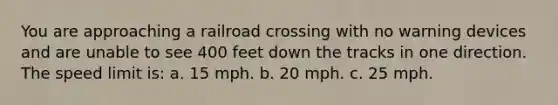 You are approaching a railroad crossing with no warning devices and are unable to see 400 feet down the tracks in one direction. The speed limit is: a. 15 mph. b. 20 mph. c. 25 mph.