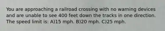 You are approaching a railroad crossing with no warning devices and are unable to see 400 feet down the tracks in one direction. The speed limit is: A)15 mph. B)20 mph. C)25 mph.