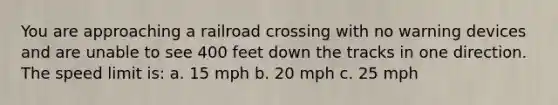 You are approaching a railroad crossing with no warning devices and are unable to see 400 feet down the tracks in one direction. The speed limit is: a. 15 mph b. 20 mph c. 25 mph