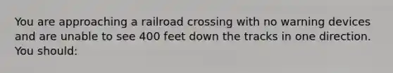 You are approaching a railroad crossing with no warning devices and are unable to see 400 feet down the tracks in one direction. You should: