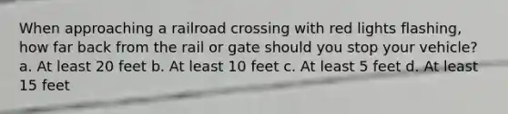 When approaching a railroad crossing with red lights flashing, how far back from the rail or gate should you stop your vehicle? a. At least 20 feet b. At least 10 feet c. At least 5 feet d. At least 15 feet