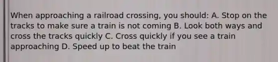 When approaching a railroad crossing, you should: A. Stop on the tracks to make sure a train is not coming B. Look both ways and cross the tracks quickly C. Cross quickly if you see a train approaching D. Speed up to beat the train