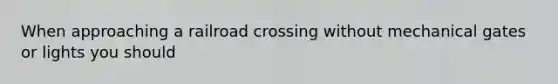 When approaching a railroad crossing without mechanical gates or lights you should