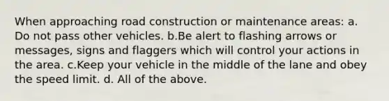 When approaching road construction or maintenance areas: a. Do not pass other vehicles. b.Be alert to flashing arrows or messages, signs and flaggers which will control your actions in the area. c.Keep your vehicle in the middle of the lane and obey the speed limit. d. All of the above.