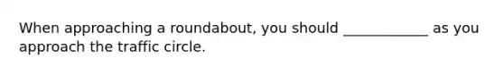 When approaching a roundabout, you should ____________ as you approach the traffic circle.