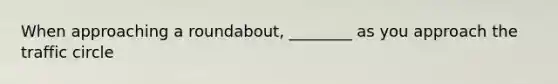 When approaching a roundabout, ________ as you approach the traffic circle
