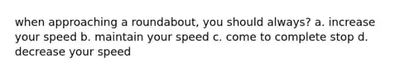 when approaching a roundabout, you should always? a. increase your speed b. maintain your speed c. come to complete stop d. decrease your speed