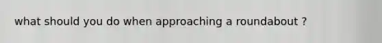 what should you do when approaching a roundabout ?