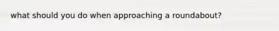 what should you do when approaching a roundabout?