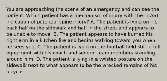 You are approaching the scene of an emergency and can see the patient. Which patient has a mechanism of injury with the LEAST indication of potential spine​ injury? A. The patient is lying on his back half on the sidewalk and half in the street and appears to be unable to move. B. The patient appears to have burned his right arm in a kitchen fire and begins walking toward you when he sees you. C. The patient is lying on the football field still in full equipment with his coach and several team members standing around him. D. The patient is lying in a twisted posture on the sidewalk next to what appears to be the wrecked remains of his bicycle.