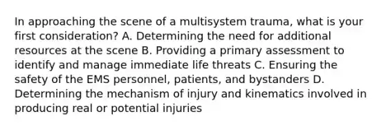 In approaching the scene of a multisystem​ trauma, what is your first​ consideration? A. Determining the need for additional resources at the scene B. Providing a primary assessment to identify and manage immediate life threats C. Ensuring the safety of the EMS​ personnel, patients, and bystanders D. Determining the mechanism of injury and kinematics involved in producing real or potential injuries