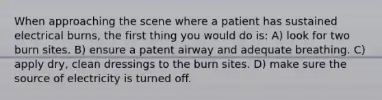 When approaching the scene where a patient has sustained electrical burns, the first thing you would do is: A) look for two burn sites. B) ensure a patent airway and adequate breathing. C) apply dry, clean dressings to the burn sites. D) make sure the source of electricity is turned off.