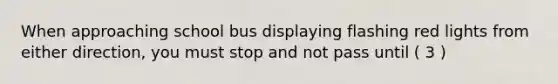 When approaching school bus displaying flashing red lights from either direction, you must stop and not pass until ( 3 )