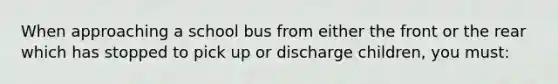 When approaching a school bus from either the front or the rear which has stopped to pick up or discharge children, you must: