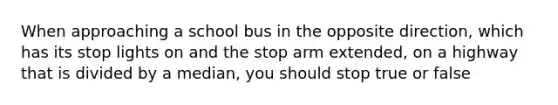 When approaching a school bus in the opposite direction, which has its stop lights on and the stop arm extended, on a highway that is divided by a median, you should stop true or false