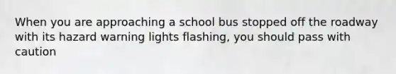 When you are approaching a school bus stopped off the roadway with its hazard warning lights flashing, you should pass with caution