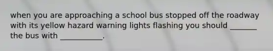 when you are approaching a school bus stopped off the roadway with its yellow hazard warning lights flashing you should _______ the bus with ___________.