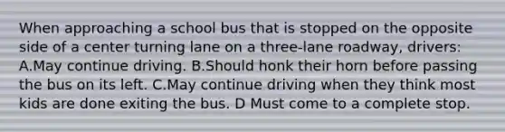 When approaching a school bus that is stopped on the opposite side of a center turning lane on a three-lane roadway, drivers: A.May continue driving. B.Should honk their horn before passing the bus on its left. C.May continue driving when they think most kids are done exiting the bus. D Must come to a complete stop.