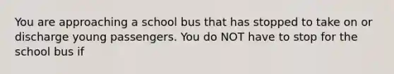 You are approaching a school bus that has stopped to take on or discharge young passengers. You do NOT have to stop for the school bus if