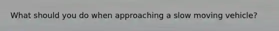 What should you do when approaching a slow moving vehicle?