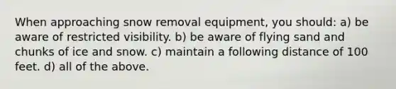 When approaching snow removal equipment, you should: a) be aware of restricted visibility. b) be aware of flying sand and chunks of ice and snow. c) maintain a following distance of 100 feet. d) all of the above.