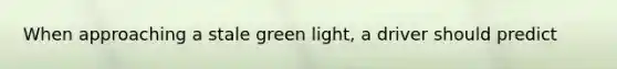 When approaching a stale green light, a driver should predict