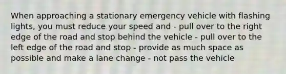 When approaching a stationary emergency vehicle with flashing lights, you must reduce your speed and - pull over to the right edge of the road and stop behind the vehicle - pull over to the left edge of the road and stop - provide as much space as possible and make a lane change - not pass the vehicle