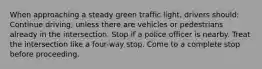 When approaching a steady green traffic light, drivers should: Continue driving, unless there are vehicles or pedestrians already in the intersection. Stop if a police officer is nearby. Treat the intersection like a four-way stop. Come to a complete stop before proceeding.