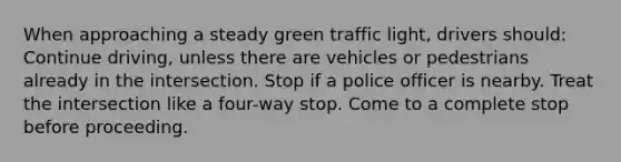 When approaching a steady green traffic light, drivers should: Continue driving, unless there are vehicles or pedestrians already in the intersection. Stop if a police officer is nearby. Treat the intersection like a four-way stop. Come to a complete stop before proceeding.