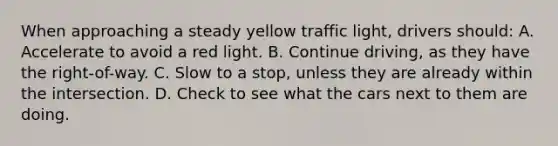 When approaching a steady yellow traffic light, drivers should: A. Accelerate to avoid a red light. B. Continue driving, as they have the right-of-way. C. Slow to a stop, unless they are already within the intersection. D. Check to see what the cars next to them are doing.