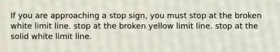 If you are approaching a stop sign, you must stop at the broken white limit line. stop at the broken yellow limit line. stop at the solid white limit line.