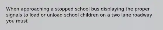 When approaching a stopped school bus displaying the proper signals to load or unload school children on a two lane roadway you must