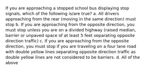 If you are approaching a stopped school bus displaying stop signals, which of the following is/are true? a. All drivers approaching from the rear (moving in the same direction) must stop b. If you are approaching from the opposite direction, you must stop unless you are on a divided highway (raised median, barrier or unpaved space of at least 5 feet separating opposite direction traffic) c. If you are approaching from the opposite direction, you must stop if you are traveling on a four lane road with double yellow lines separating opposite direction traffic as double yellow lines are not considered to be barriers. d. All of the above