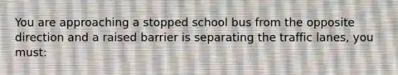 You are approaching a stopped school bus from the opposite direction and a raised barrier is separating the traffic lanes, you must: