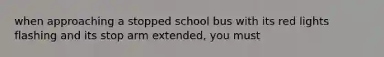 when approaching a stopped school bus with its red lights flashing and its stop arm extended, you must