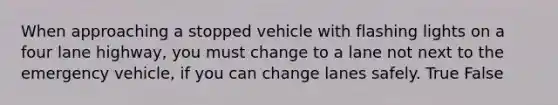 When approaching a stopped vehicle with flashing lights on a four lane highway, you must change to a lane not next to the emergency vehicle, if you can change lanes safely. True False