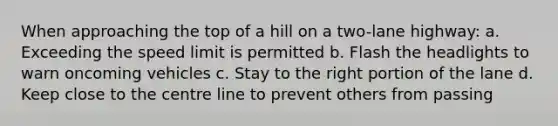 When approaching the top of a hill on a two-lane highway: a. Exceeding the speed limit is permitted b. Flash the headlights to warn oncoming vehicles c. Stay to the right portion of the lane d. Keep close to the centre line to prevent others from passing