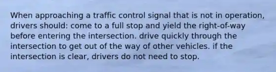 When approaching a traffic control signal that is not in operation, drivers should: come to a full stop and yield the right-of-way before entering the intersection. drive quickly through the intersection to get out of the way of other vehicles. if the intersection is clear, drivers do not need to stop.