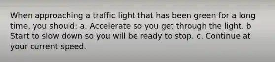 When approaching a traffic light that has been green for a long time, you should: a. Accelerate so you get through the light. b Start to slow down so you will be ready to stop. c. Continue at your current speed.