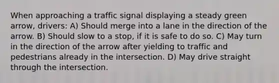 When approaching a traffic signal displaying a steady green arrow, drivers: A) Should merge into a lane in the direction of the arrow. B) Should slow to a stop, if it is safe to do so. C) May turn in the direction of the arrow after yielding to traffic and pedestrians already in the intersection. D) May drive straight through the intersection.