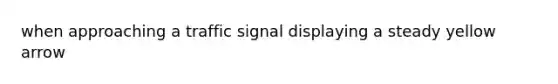 when approaching a traffic signal displaying a steady yellow arrow