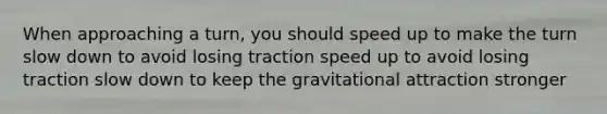 When approaching a turn, you should speed up to make the turn slow down to avoid losing traction speed up to avoid losing traction slow down to keep the gravitational attraction stronger