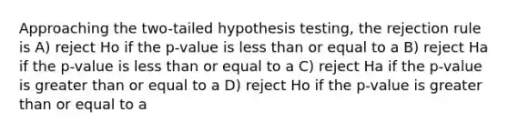 Approaching the two-tailed hypothesis testing, the rejection rule is A) reject Ho if the p-value is <a href='https://www.questionai.com/knowledge/k7BtlYpAMX-less-than' class='anchor-knowledge'>less than</a> or equal to a B) reject Ha if the p-value is less than or equal to a C) reject Ha if the p-value is <a href='https://www.questionai.com/knowledge/kNDE5ipeE2-greater-than-or-equal-to' class='anchor-knowledge'>greater than or equal to</a> a D) reject Ho if the p-value is greater than or equal to a