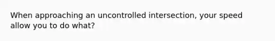 When approaching an uncontrolled intersection, your speed allow you to do what?