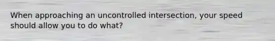 When approaching an uncontrolled intersection, your speed should allow you to do what?