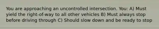 You are approaching an uncontrolled intersection. You: A) Must yield the right-of-way to all other vehicles B) Must always stop before driving through C) Should slow down and be ready to stop